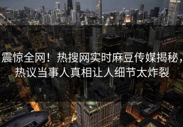 震惊全网！热搜网实时麻豆传媒揭秘，热议当事人真相让人细节太炸裂
