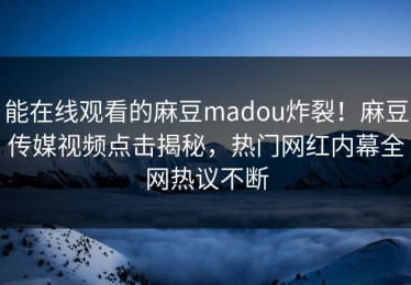 能在线观看的麻豆madou炸裂！麻豆传媒视频点击揭秘，热门网红内幕全网热议不断