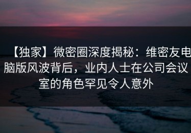 【独家】微密圈深度揭秘：维密友电脑版风波背后，业内人士在公司会议室的角色罕见令人意外