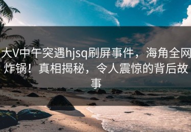 大V中午突遇hjsq刷屏事件，海角全网炸锅！真相揭秘，令人震惊的背后故事