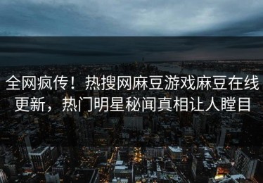 全网疯传！热搜网麻豆游戏麻豆在线更新，热门明星秘闻真相让人瞠目