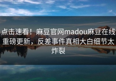 点击速看！麻豆官网madou麻豆在线重磅更新，反差事件真相大白细节太炸裂