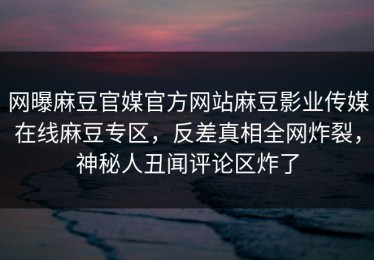 网曝麻豆官媒官方网站麻豆影业传媒在线麻豆专区，反差真相全网炸裂，神秘人丑闻评论区炸了
