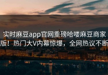 实时麻豆app官网重磅哈喽麻豆商家版！热门大V内幕惊爆，全网热议不断