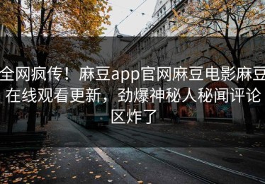 全网疯传！麻豆app官网麻豆电影麻豆在线观看更新，劲爆神秘人秘闻评论区炸了