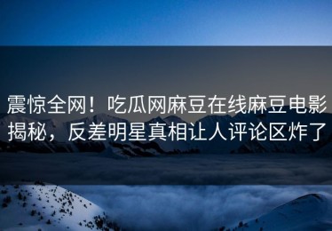 震惊全网！吃瓜网麻豆在线麻豆电影揭秘，反差明星真相让人评论区炸了