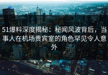 51爆料深度揭秘：秘闻风波背后，当事人在机场贵宾室的角色罕见令人意外