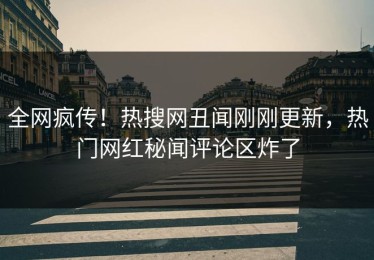 全网疯传！热搜网丑闻刚刚更新，热门网红秘闻评论区炸了