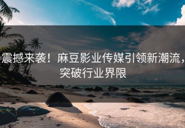 震撼来袭！麻豆影业传媒引领新潮流，突破行业界限