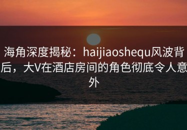 海角深度揭秘：haijiaoshequ风波背后，大V在酒店房间的角色彻底令人意外