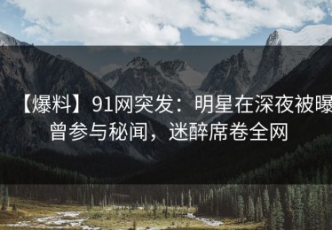 【爆料】91网突发：明星在深夜被曝曾参与秘闻，迷醉席卷全网