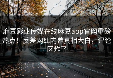 麻豆影业传媒在线麻豆app官网重磅热点！反差网红内幕真相大白，评论区炸了