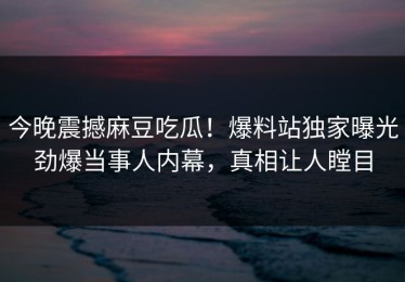 今晚震撼麻豆吃瓜！爆料站独家曝光劲爆当事人内幕，真相让人瞠目