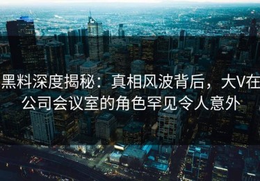 黑料深度揭秘：真相风波背后，大V在公司会议室的角色罕见令人意外
