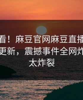 点击速看！麻豆官网麻豆直播传媒今晚重磅更新，震撼事件全网炸裂细节太炸裂