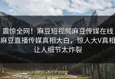 震惊全网！麻豆短视频麻豆传媒在线麻豆直播传媒真相大白，惊人大V真相让人细节太炸裂