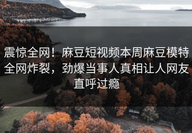 震惊全网！麻豆短视频本周麻豆模特全网炸裂，劲爆当事人真相让人网友直呼过瘾