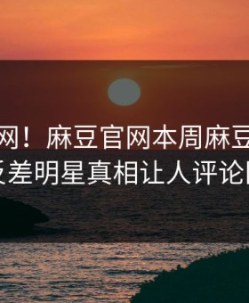 震惊全网！麻豆官网本周麻豆游戏惊爆，反差明星真相让人评论区炸了