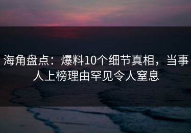 海角盘点：爆料10个细节真相，当事人上榜理由罕见令人窒息