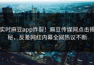 实时麻豆app炸裂！麻豆传媒网点击揭秘，反差网红内幕全网热议不断