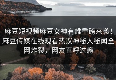 麻豆短视频麻豆女神有誰重磅来袭！麻豆传媒在线观看热议神秘人秘闻全网炸裂，网友直呼过瘾
