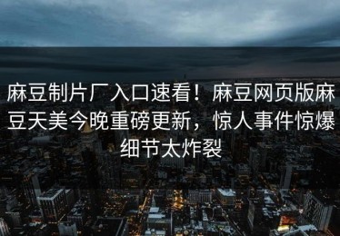 麻豆制片厂入口速看！麻豆网页版麻豆天美今晚重磅更新，惊人事件惊爆细节太炸裂