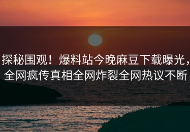 探秘围观！爆料站今晚麻豆下载曝光，全网疯传真相全网炸裂全网热议不断