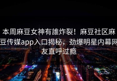 本周麻豆女神有誰炸裂！麻豆社区麻豆传媒app入口揭秘，劲爆明星内幕网友直呼过瘾