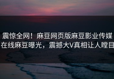 震惊全网！麻豆网页版麻豆影业传媒在线麻豆曝光，震撼大V真相让人瞠目