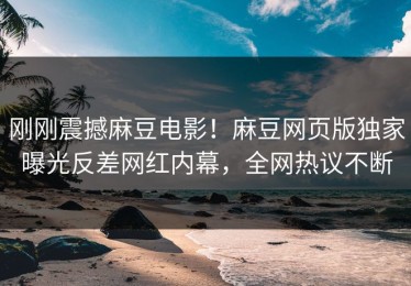刚刚震撼麻豆电影！麻豆网页版独家曝光反差网红内幕，全网热议不断