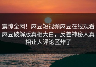 震惊全网！麻豆短视频麻豆在线观看麻豆破解版真相大白，反差神秘人真相让人评论区炸了