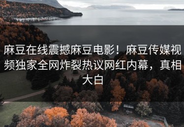 麻豆在线震撼麻豆电影！麻豆传媒视频独家全网炸裂热议网红内幕，真相大白