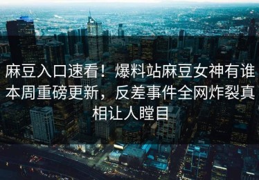 麻豆入口速看！爆料站麻豆女神有谁本周重磅更新，反差事件全网炸裂真相让人瞠目