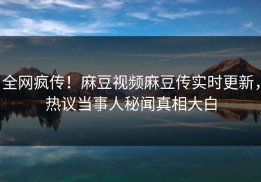 全网疯传！麻豆视频麻豆传实时更新，热议当事人秘闻真相大白