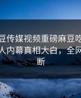 本周麻豆传媒视频重磅麻豆吃瓜！劲爆圈内人内幕真相大白，全网热议不断