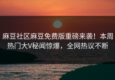 麻豆社区麻豆免费版重磅来袭！本周热门大V秘闻惊爆，全网热议不断