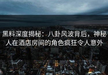 黑料深度揭秘：八卦风波背后，神秘人在酒店房间的角色疯狂令人意外