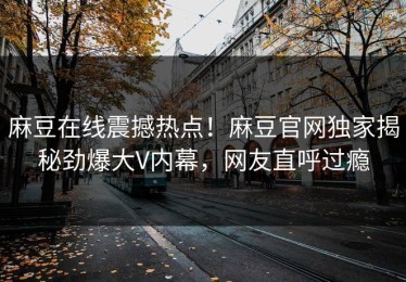 麻豆在线震撼热点！麻豆官网独家揭秘劲爆大V内幕，网友直呼过瘾