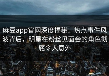 麻豆app官网深度揭秘：热点事件风波背后，明星在粉丝见面会的角色彻底令人意外