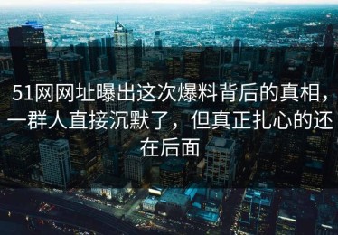 51网网址曝出这次爆料背后的真相，一群人直接沉默了，但真正扎心的还在后面
