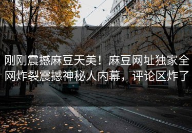 刚刚震撼麻豆天美！麻豆网址独家全网炸裂震撼神秘人内幕，评论区炸了