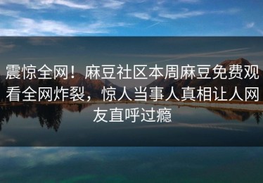 震惊全网！麻豆社区本周麻豆免费观看全网炸裂，惊人当事人真相让人网友直呼过瘾