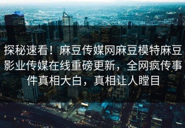 探秘速看！麻豆传媒网麻豆模特麻豆影业传媒在线重磅更新，全网疯传事件真相大白，真相让人瞠目