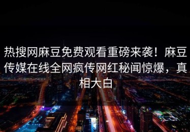 热搜网麻豆免费观看重磅来袭！麻豆传媒在线全网疯传网红秘闻惊爆，真相大白