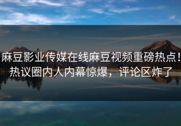 麻豆影业传媒在线麻豆视频重磅热点！热议圈内人内幕惊爆，评论区炸了