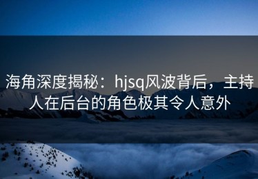 海角深度揭秘：hjsq风波背后，主持人在后台的角色极其令人意外