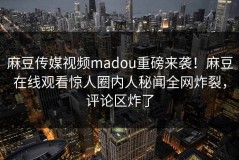 麻豆传媒视频madou重磅来袭！麻豆在线观看惊人圈内人秘闻全网炸裂，评论区炸了