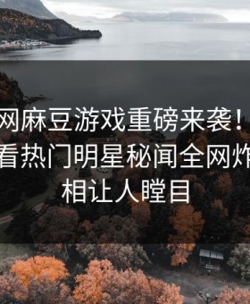 麻豆官网麻豆游戏重磅来袭！麻豆tv在线观看热门明星秘闻全网炸裂，真相让人瞠目