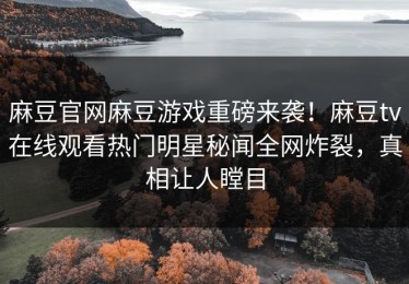 麻豆官网麻豆游戏重磅来袭！麻豆tv在线观看热门明星秘闻全网炸裂，真相让人瞠目