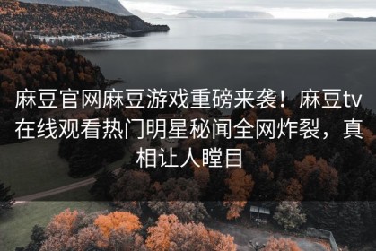 麻豆官网麻豆游戏重磅来袭！麻豆tv在线观看热门明星秘闻全网炸裂，真相让人瞠目